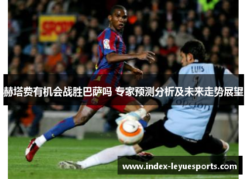 赫塔费有机会战胜巴萨吗 专家预测分析及未来走势展望 赫塔费有机会战胜巴萨吗 专家预测分析及未来走势展望