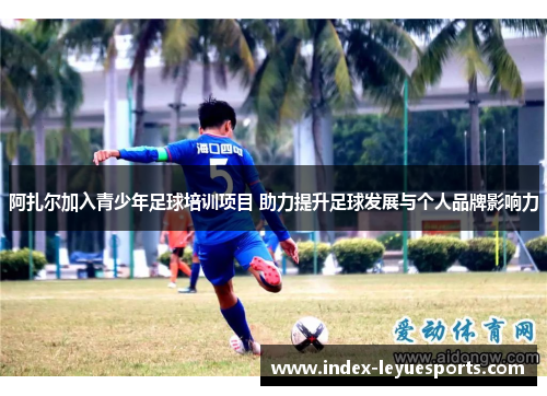 阿扎尔加入青少年足球培训项目 助力提升足球发展与个人品牌影响力 阿扎尔加入青少年足球培训项目 助力提升足球发展与个人品牌影响力
