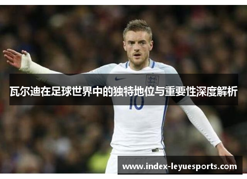 瓦尔迪在足球世界中的独特地位与重要性深度解析 瓦尔迪在足球世界中的独特地位与重要性深度解析