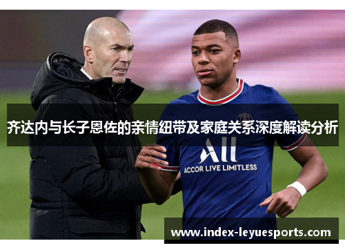 齐达内与长子恩佐的亲情纽带及家庭关系深度解读分析