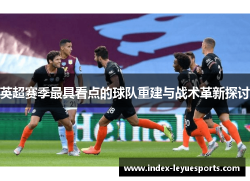 英超赛季最具看点的球队重建与战术革新探讨