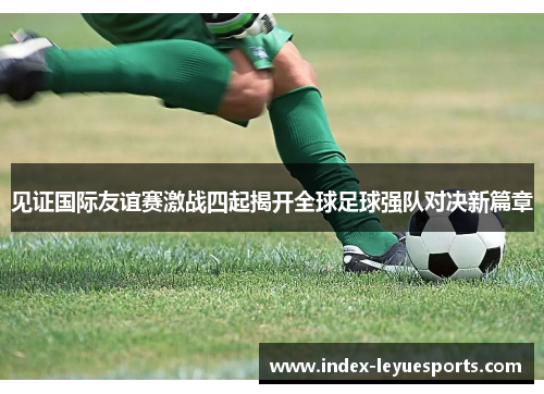 见证国际友谊赛激战四起揭开全球足球强队对决新篇章