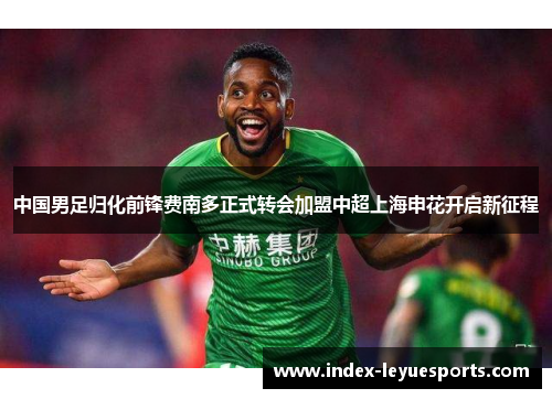 中国男足归化前锋费南多正式转会加盟中超上海申花开启新征程